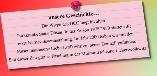 unsere Geschichte… Die Wiege des DCC liegt im alten Parkkrankenhaus Dösen. In der Saison 1978/1979 startete die erste Karnevalsveranstaltung. Im Jahr 2000 haben wir mit der  Museumsscheune Liebertwolkwitz ein neues Domizil gefunden. Seit dieser Zeit gibt es Fasching in der Museumsscheune Liebertwolkwitz